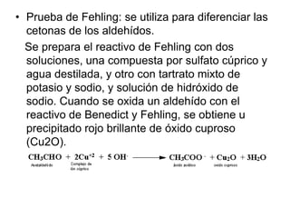 • Prueba de Fehling: se utiliza para diferenciar las
cetonas de los aldehídos.
Se prepara el reactivo de Fehling con dos
soluciones, una compuesta por sulfato cúprico y
agua destilada, y otro con tartrato mixto de
potasio y sodio, y solución de hidróxido de
sodio. Cuando se oxida un aldehído con el
reactivo de Benedict y Fehling, se obtiene u
precipitado rojo brillante de óxido cuproso
(Cu2O).

 