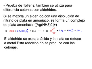 • Prueba de Tollens: también se utiliza para
diferencia cetonas con aldehídos.
Si se mezcla un aldehído con una disolución de
nitrato de plata en amoniaco, se forma un complejo
de plata amoniacal ([Ag(NH3)2]+)

El aldehído se oxida a ácido y la plata se reduce
a metal Esta reacción no se produce con las
cetonas.

 