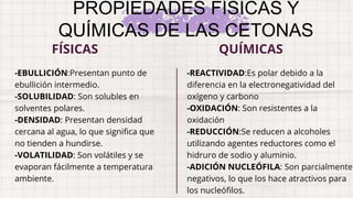 PROPIEDADES FÍSICAS Y
QUÍMICAS DE LAS CETONAS
-EBULLICIÓN:Presentan punto de
ebullición intermedio.
-SOLUBILIDAD: Son solubles en
solventes polares.
-DENSIDAD: Presentan densidad
cercana al agua, lo que significa que
no tienden a hundirse.
-VOLATILIDAD: Son volátiles y se
evaporan fácilmente a temperatura
ambiente.
-REACTIVIDAD:Es polar debido a la
diferencia en la electronegatividad del
oxígeno y carbono
-OXIDACIÓN: Son resistentes a la
oxidación
-REDUCCIÓN:Se reducen a alcoholes
utilizando agentes reductores como el
hidruro de sodio y aluminio.
-ADICIÓN NUCLEÓFILA: Son parcialmente
negativos, lo que los hace atractivos para
los nucleófilos.
FÍSICAS QUÍMICAS
 