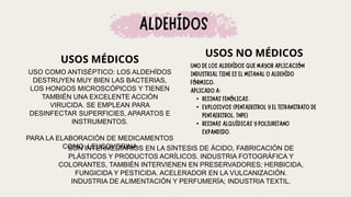 USOS MÉDICOS
USOS NO MÉDICOS
SON INTERMEDIARIOS EN LA SÍNTESIS DE ÁCIDO, FABRICACIÓN DE
PLÁSTICOS Y PRODUCTOS ACRÍLICOS. INDUSTRIA FOTOGRÁFICA Y
COLORANTES, TAMBIÉN INTERVIENEN EN PRESERVADORES; HERBICIDA,
FUNGICIDA Y PESTICIDA. ACELERADOR EN LA VULCANIZACIÓN.
INDUSTRIA DE ALIMENTACIÓN Y PERFUMERÍA; INDUSTRIA TEXTIL.
•
•
•
USO COMO ANTISÉPTICO: LOS ALDEHÍDOS
DESTRUYEN MUY BIEN LAS BACTERIAS,
LOS HONGOS MICROSCÓPICOS Y TIENEN
TAMBIÉN UNA EXCELENTE ACCIÓN
VIRUCIDA. SE EMPLEAN PARA
DESINFECTAR SUPERFICIES, APARATOS E
INSTRUMENTOS.
PARA LA ELABORACIÓN DE MEDICAMENTOS
COMO: LEUCOVORINA
 