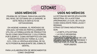 USOS MÉDICOS USOS NO MÉDICOS
LA CETONA DE MAYOR APLICACIÓN
INDUSTRIAL ES LA ACETONA
(PROPANONA) LA CUAL SE UTILIZA
COMO DISOLVENTE PARA LACAS Y
RESINAS.
OTRAS CETONAS INDUSTRIALES
SON:
• LA METIL ETILCETONA
• LA CICLO HEXANONA
PARA LA OBTENCIÓN DE
CAPROLACTAMA: PARA LA
FABRICACIÓN DE NYLON.
CETONAS FORMAN PARTE DE LOS
AROMAS NATURALES DE AROMAS Y
FRUTAS POR LO CUAL SE USAN EN
PERFUMERÍA
PRUEBA DE CETONAS: PARA EVALUACIÓN
DEL NIVEL DE CETONAS EN LA SANGRE, SI
ESTE RESULTA SER ALTO ES
CETOACIDOSIS.
EN HIGIENE HUMANA, EL PERÓXIDO DE
DIALQUIL CETONA ES PARTICULARMENTE
ÚTIL EN LA FORMULACIÓN DE PRODUCTOS
TALES COMO DENTÍFRICOS Y COLUTORIOS,
POR EJEMPLO, COMO ANTISÉPTICO EN UNA
CONCENTRACIÓN EN TORNO AL 0,25%
(V/V), CON LA VENTAJA ADICIONAL DE SU
ALTO PODER BLANQUEANTE DEL ESMALTE
DENTAL.
PARA LA ELABORACIÓN DE MEDICAMENTOS
COMO: DIAZEPAM
 