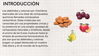 Los aldehídos y cetonas son miembros
esenciales de una clase de compuestos
químicos llamados compuestos
carbonílicos. Estas moléculas son
conocidas por sus propiedades únicas y
su presencia en una amplia variedad de
compuestos naturales y sintéticos, desde
el aroma de las frutas maduras hasta la
síntesis de productos farmacéuticos. Es
por eso que los aldehídos y cetonas
juegan un papel destacado en nuestra
vida diaria y en el mundo de la química.
 