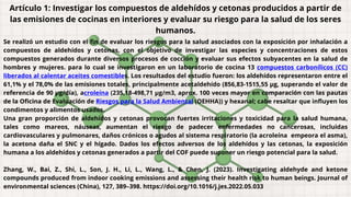 Artículo 1: Investigar los compuestos de aldehídos y cetonas producidos a partir de
las emisiones de cocinas en interiores y evaluar su riesgo para la salud de los seres
humanos.
Se realizó un estudio con el fin de evaluar los riesgos para la salud asociados con la exposición por inhalación a
compuestos de aldehídos y cetonas, con el objetivo de investigar las especies y concentraciones de estos
compuestos generados durante diversos procesos de cocción y evaluar sus efectos subyacentes en la salud de
hombres y mujeres. para lo cual se investigaron en un laboratorio de cocina 13 compuestos carbonílicos (CC)
liberados al calentar aceites comestibles. Los resultados del estudio fueron: los aldehídos representaron entre el
61,1% y el 78,0% de las emisiones totales, principalmente acetaldehído (856,83-1515,55 µg, superando el valor de
referencia de 90 µg/día), acroleína (235,18-498,71 µg/m3, aprox. 100 veces mayor en comparación con las pautas
de la Oficina de Evaluación de Riesgos para la Salud Ambiental (OEHHA)) y hexanal; cabe resaltar que influyen los
condimentos y alimentos usados.
Una gran proporción de aldehídos y cetonas provocan fuertes irritaciones y toxicidad para la salud humana,
tales como mareos, náuseas, aumentan el riesgo de padecer enfermedades no cancerosas, incluidas
cardiovasculares y pulmonares, daños crónicos o agudos al sistema respiratorio (la acroleína empeora el asma),
la acetona daña el SNC y el hígado. Dados los efectos adversos de los aldehídos y las cetonas, la exposición
humana a los aldehídos y cetonas generados a partir del COF puede suponer un riesgo potencial para la salud.
Zhang, W., Bai, Z., Shi, L., Son, J. H., Li, L., Wang, L., & Chen, J. (2023). Investigating aldehyde and ketone
compounds produced from indoor cooking emissions and assessing their health risk to human beings. Journal of
environmental sciences (China), 127, 389–398. https://doi.org/10.1016/j.jes.2022.05.033
 