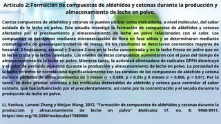 Artículo 2: Formación de compuestos de aldehídos y cetonas durante la producción y
almacenamiento de leche en polvo.
Ciertos compuestos de aldehídos y cetonas se pueden utilizar como indicadores, a nivel molecular, del sabor
oxidado de la leche en polvo. Este estudio investigó la formación de compuestos de aldehídos y cetonas
afectados por el procesamiento y almacenamiento de leche en polvo relacionados con el calor. Los
compuestos se extrajeron mediante microextracción de fibra en fase sólida y se determinaron mediante
cromatografía de gases-espectrometría de masas. En los resultados se detectaron contenidos mayores de
hexanal, 2-heptanona, octanal y 3-octen-2-ona en la leche concentrada y en la leche fresca en polvo que en
la leche cruda y la leche calentada. Los niveles de estos compuestos aumentaron con el paso del tiempo de
almacenamiento de la leche en polvo. Mientras tanto, la actividad eliminadora de radicales DPPH disminuyó
y el valor de peróxido aumentó durante la producción y almacenamiento de leche en polvo. La porosidad de
la leche en polvo se correlacionó significativamente con los cambios de los compuestos de aldehído y cetona
durante períodos de almacenamiento de 3 meses (r > 0,689, p < 0,05) y 6 meses (r > 0,806, p < 0,01). Por lo
tanto, se debe prestar atención a las moléculas detectables de aldehído y cetona para controlar el sabor
oxidado, que fue influenciado por el precalentamiento, así como por la concentración y el secado durante la
producción de leche en polvo.
Li, Yanhua, Lanwei Zhang y Weijun Wang. 2012. "Formación de compuestos de aldehídos y cetonas durante la
producción y almacenamiento de leche en polvo" Moléculas 17, no. 8: 9900-9911.
https://doi.org/10.3390/molecules17089900
 