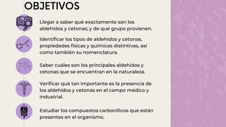 Llegar a saber qué exactamente son los
aldehídos y cetonas; y de qué grupo provienen.
Identificar los tipos de aldehídos y cetonas,
propiedades físicas y químicas distintivas, así
como también su nomenclatura.
Saber cuáles son los principales aldehídos y
cetonas que se encuentran en la naturaleza.
Verificar qué tan importante es la presencia de
los aldehídos y cetonas en el campo médico y
industrial.
Estudiar los compuestos carbonílicos que están
presentes en el organismo.
 