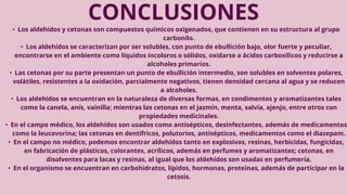 CONCLUSIONES
• Los aldehídos y cetonas son compuestos químicos oxigenados, que contienen en su estructura al grupo
carbonilo.
• Los aldehídos se caracterizan por ser solubles, con punto de ebullición bajo, olor fuerte y peculiar,
encontrarse en el ambiente como líquidos incoloros o sólidos, oxidarse a ácidos carboxílicos y reducirse a
alcoholes primarios.
• Las cetonas por su parte presentan un punto de ebullición intermedio, son solubles en solventes polares,
volátiles, resistentes a la oxidación, parcialmente negativos, tienen densidad cercana al agua y se reducen
a alcoholes.
• Los aldehídos se encuentran en la naturaleza de diversas formas, en condimentos y aromatizantes tales
como la canela, anís, vainilla; mientras las cetonas en el jazmín, menta, salvia, ajenjo, entre otros con
propiedades medicinales.
• En el campo médico, los aldehídos son usados como antisépticos, desinfectantes, además de medicamentos
como la leucovorina; las cetonas en dentífricos, polutorios, antisépticos, medicamentos como el diazepam.
• En el campo no médico, podemos encontrar aldehídos tanto en explosivos, resinas, herbicidas, fungicidas,
en fabricación de plásticos, colorantes, acrílicos, además en perfumes y aromatizantes; cetonas, en
disolventes para lacas y resinas, al igual que los aldehídos son usadas en perfumería.
• En el organismo se encuentran en carbohidratos, lípidos, hormonas, proteínas, además de participar en la
cetosis.
 
