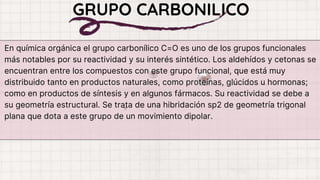 En química orgánica el grupo carbonílico C=O es uno de los grupos funcionales
más notables por su reactividad y su interés sintético. Los aldehídos y cetonas se
encuentran entre los compuestos con este grupo funcional, que está muy
distribuido tanto en productos naturales, como proteínas, glúcidos u hormonas;
como en productos de síntesis y en algunos fármacos. Su reactividad se debe a
su geometría estructural. Se trata de una hibridación sp2 de geometría trigonal
plana que dota a este grupo de un movimiento dipolar.
GRUPO CARBONILICO
 