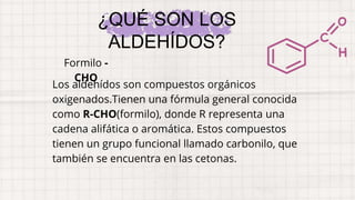 Los aldehídos son compuestos orgánicos
oxigenados.Tienen una fórmula general conocida
como R-CHO(formilo), donde R representa una
cadena alifática o aromática. Estos compuestos
tienen un grupo funcional llamado carbonilo, que
también se encuentra en las cetonas.
¿QUÉ SON LOS
ALDEHÍDOS?
Formilo -
CHO
 
