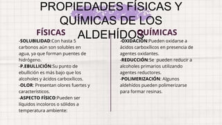 PROPIEDADES FÍSICAS Y
QUÍMICAS DE LOS
ALDEHÍDOS
-SOLUBILIDAD:Con hasta 5
carbonos aún son solubles en
agua, ya que forman puentes de
hidrógeno.
-P.EBULLICIÓN:Su punto de
ebullición es más bajo que los
alcoholes y ácidos carboxílicos.
-OLOR: Presentan olores fuertes y
característicos.
-ASPECTO FÍSICO:Pueden ser
líquidos incoloros o sólidos a
temperatura ambiente:
FÍSICAS
-OXIDACIÓN:Pueden oxidarse a
ácidos carboxílicos en presencia de
agentes oxidantes.
-REDUCCIÓN:Se pueden reducir a
alcoholes primarios utilizando
agentes reductores.
-POLIMERIZACIÓN: Algunos
aldehídos pueden polimerizarse
para formar resinas.
QUÍMICAS
 