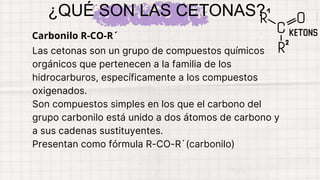 Las cetonas son un grupo de compuestos químicos
orgánicos que pertenecen a la familia de los
hidrocarburos, específicamente a los compuestos
oxigenados.
Son compuestos simples en los que el carbono del
grupo carbonilo está unido a dos átomos de carbono y
a sus cadenas sustituyentes.
Presentan como fórmula R-CO-R´(carbonilo)
¿QUÉ SON LAS CETONAS?
Carbonilo R-CO-R´
 