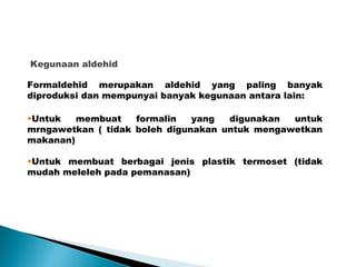 Kegunaan aldehid
Formaldehid merupakan aldehid yang paling banyak
diproduksi dan mempunyai banyak kegunaan antara lain:
•Untuk membuat formalin yang digunakan untuk
mrngawetkan ( tidak boleh digunakan untuk mengawetkan
makanan)
•Untuk membuat berbagai jenis plastik termoset (tidak
mudah meleleh pada pemanasan)
 