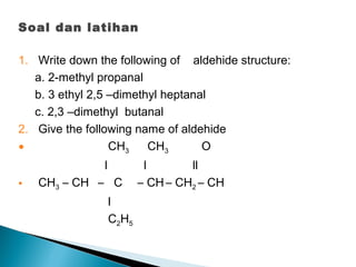 Soal dan latihan
1. Write down the following of aldehide structure:
a. 2-methyl propanal
b. 3 ethyl 2,5 –dimethyl heptanal
c. 2,3 –dimethyl butanal
2. Give the following name of aldehide
• CH3 CH3 O
l l ll
• CH3 – CH – C – CH – CH2 – CH
l
C2H5
 