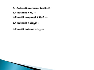 3. Selesaikan reaksi berikut!
a.1 butanal + O2 →
b.2 metil propanal + CuO →
c.1 butanal + Ag2O→
d.2 metil butanal + H2 →
 
