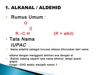 1. ALKANAL / ALDEHID
• Rumus Umum :
O
||
R –C H (R = alkil)
• Tata Nama
IUPAC
 Nama aldehid sebagai turunan alkana diturunkan dari nama
alkana dengan mengganti akhiran ana dengan al
 Rantai cabang seperti tata nama alkohol, tetapi posisi
gugus
fungsi –CHO selalu menjadi nomor 1
 