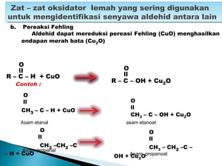 O
lI
R – C – H + CuO
Zat – zat oksidator lemah yang sering digunakan
untuk mengidentifikasi senyawa aldehid antara lain
Zat – zat oksidator lemah yang sering digunakan
untuk mengidentifikasi senyawa aldehid antara lain
Contoh :
O
ll
CH3 – C – H + CuO
Asam etanal
O
ll
R – C – OH + Cu2O
Asam propanal
Asam propanoat
O
ll
CH3 – C – OH + Cu2O
asam etanoat
O
ll
CH3 –CH2 –C
– H + CuO
O
ll
CH3 – CH2 –C –
OH + Cu2O
b. Pereaksi Fehling
Aldehid dapat mereduksi pereasi Fehling (CuO) menghasilkan
endapan merah bata (Cu2O)
 