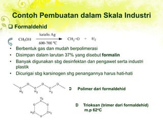 Contoh Pembuatan dalam Skala Industri
• Berbentuk gas dan mudah berpolimerasi
• Disimpan dalam larutan 37% yang disebut formalin
• Banyak digunakan sbg desinfektan dan pengawet serta industri
plastik
• Dicurigai sbg karsinogen shg penangannya harus hati-hati
 Formaldehid
 Polimer dari formaldehid
 Trioksan (trimer dari formaldehid)
m.p 62oC
 