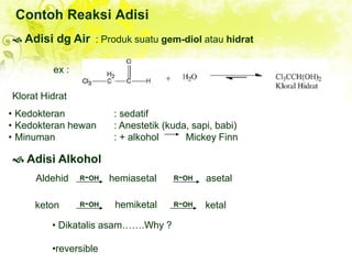 Contoh Reaksi Adisi
 Adisi dg Air : Produk suatu gem-diol atau hidrat
Klorat Hidrat
• Kedokteran : sedatif
• Kedokteran hewan : Anestetik (kuda, sapi, babi)
• Minuman : + alkohol Mickey Finn
 Adisi Alkohol
Aldehid hemiasetal asetal
keton hemiketal
• Dikatalis asam…….Why ?
•reversible
ex :
R-OH R-OH
R-OH R-OH ketal
 