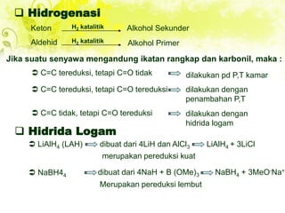  Hidrogenasi
Keton Alkohol Sekunder
H2 katalitik
Aldehid H2 katalitik Alkohol Primer
Jika suatu senyawa mengandung ikatan rangkap dan karbonil, maka :
 C=C tereduksi, tetapi C=O tidak dilakukan pd P,T kamar
 C=C tereduksi, tetapi C=O tereduksi dilakukan dengan
penambahan P,T
 C=C tidak, tetapi C=O tereduksi dilakukan dengan
hidrida logam
 Hidrida Logam
 LiAlH4 (LAH) dibuat dari 4LiH dan AlCl3 LiAlH4 + 3LiCl
merupakan pereduksi kuat
 NaBH44 dibuat dari 4NaH + B (OMe)3 NaBH4 + 3MeO-Na+
Merupakan pereduksi lembut
 