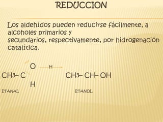 REDUCCION   Los aldehídos pueden reducirse fácilmente, a alcoholes primarios y secundarios, respectivamente, por hidrogenación catalítica.               O       HCH3– C                     CH3– CH– OH               HETANAL                                                    ETANOL