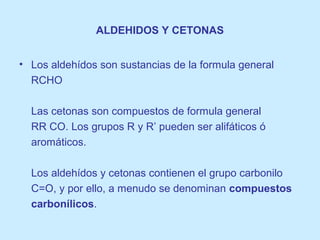 ALDEHIDOS Y CETONAS
• Los aldehídos son sustancias de la formula general
RCHO
Las cetonas son compuestos de formula general
RR CO. Los grupos R y R’ pueden ser alifáticos ó
aromáticos.
Los aldehídos y cetonas contienen el grupo carbonilo
C=O, y por ello, a menudo se denominan compuestos
carbonílicos.
 
