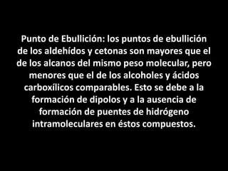 Punto de Ebullición: los puntos de ebullición de los aldehídos y cetonas son mayores que el de los alcanos del mismo peso molecular, pero menores que el de los alcoholes y ácidos carboxílicos comparables. Esto se debe a la formación de dipolos y a la ausencia de formación de puentes de hidrógeno intramoleculares en éstos compuestos.