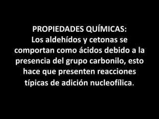 PROPIEDADES QUÍMICAS: Los aldehídos y cetonas se comportan como ácidos debido a la presencia del grupo carbonilo, esto hace que presenten reacciones típicas de adición nucleofílica.