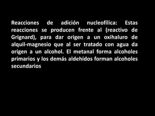 Reacciones de adición nucleofílica: Estas reacciones se producen frente al (reactivo de Grignard), para dar origen a un oxihaluro de alquil-magnesio que al ser tratado con agua da origen a un alcohol. El metanal forma alcoholes primarios y los demás aldehídos forman alcoholes secundarios