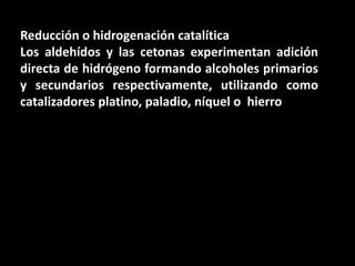Reducción o hidrogenación catalíticaLos aldehídos y las cetonas experimentan adición directa de hidrógeno formando alcoholes primarios y secundarios respectivamente, utilizando como catalizadores platino, paladio, níquel o  hierro