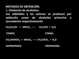 METODOS DE OBTENCIÓN:1. Oxidación de alcoholes:Los aldehídos y las cetonas se producen por oxidación suave de alcoholes primarios y secundarios respectivamenteCH3CH2OH    +   KMnO4  -----      CH3COH  +  H2O  ETANOL  			 	ETANALCH3CHOHCH3  +  KMnO4  ----- CH3COCH3  +  H2OISOPROPANOL			PROPANONA