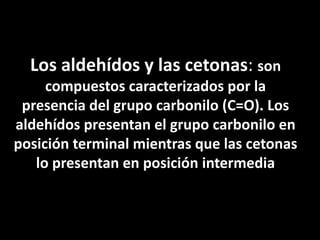 Los aldehídos y las cetonas: son compuestos caracterizados por la presencia del grupo carbonilo (C=O). Los aldehídos presentan el grupo carbonilo en posición terminal mientras que las cetonas lo presentan en posición intermedia
