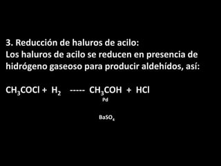 3. Reducción de haluros de acilo:Los haluros de acilo se reducen en presencia de hidrógeno gaseoso para producir aldehídos, así:CH3COCl +  H2    -----  CH3COH  +  HClPdBaSO4