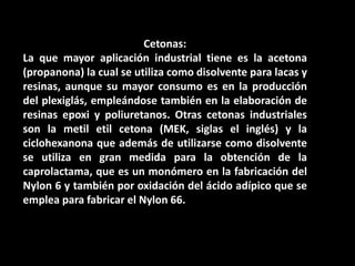Cetonas:La que mayor aplicación industrial tiene es la acetona (propanona) la cual se utiliza como disolvente para lacas y resinas, aunque su mayor consumo es en la producción del plexiglás, empleándose también en la elaboración de resinas epoxi y poliuretanos. Otras cetonas industriales son la metiletil cetona (MEK, siglas el inglés) y la ciclohexanona que además de utilizarse como disolvente se utiliza en gran medida para la obtención de la caprolactama, que es un monómero en la fabricación del Nylon 6 y también por oxidación del ácido adípico que se emplea para fabricar el Nylon 66. 