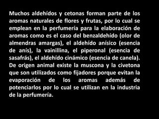 Muchos aldehídos y cetonas forman parte de los aromas naturales de flores y frutas, por lo cual se emplean en la perfumería para la elaboración de aromas como es el caso del benzaldehído (olor de almendras amargas), el aldehído anísico (esencia de anís), la vainillina, el piperonal (esencia de sasafrás), el aldehído cinámico (esencia de canela). De origen animal existe la muscona y la civetona que son utilizados como fijadores porque evitan la evaporación de los aromas además de potenciarlos por lo cual se utilizan en la industria de la perfumería.