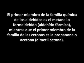 El primer miembro de la familia química de los aldehídos es el metanal o formaldehído (aldehído fórmico), mientras que el primer miembro de la familia de las cetonas es la propanona o acetona (dimetil cetona).