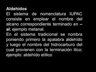 AldehídosEl sistema de nomenclatura IUPAC consiste en emplear el nombre del alcano correspondiente terminado en –al; ejemplo metanal.En el sistema tradicional se nombra poniendo primero la apalabra aldehído y luego el nombre del hidrocarburo del cual provienen con la terminación ílico; ejemplo: aldehído etílico