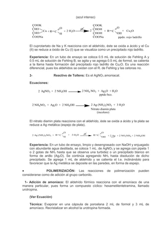 (azul intenso)

      COOK                                               COOK
      CHO           O                                                      O
                                               O       2 CHOH + R C
           Cu + R C   + 2 H2O                                                 + Cu2O
      CHO           H                                    CHOH              OH
      COONa                                              COONa              ppdo. rojo ladrillo


    El cuprotartato de Na y K reacciona con el aldehído, éste se oxida a ácido y el Cu
    (II) se reduce a óxido de Cu (I) que se visualiza como un precipitado rojo ladrillo.

    Experiencia: En un tubo de ensayo se coloca 0.5 mL de solución de Fehling A y
    0.5 mL de solución de Fehling B, se agita y se agrega 0.5 mL de formol, se calienta
    a la llama hasta formación del precipitado rojo ladrillo de Cu2O. Es una reacción
    diferencial, pues los aldehidos se oxidan con el R. de Fehling y las cetonas no.

    2-               Reactivo de Tollens: Es el AgNO3 amoniacal.

    Ecuaciones:

          2 AgNO3 + 2 NH4OH                    2 NH4 NO3 + Ag2O + H2O
                                                          pptdo bco.


      2 NH4NO3 + Ag2O + 2 NH4OH                        2 Ag (NH3)2NO3 + 3 H2O
                                                       Nitrato diamin plata
                                                            (incoloro)


    El nitrato diamin plata reacciona con el aldehído, éste se oxida a ácido y la plata se
    reduce a Ag metálica (espejo de plata).

                               O                                O
      2 Ag (NH3)2NO3 + R   C       +   3 H2O       O    R   C        + 2 Ag + 2 NO3NH4 + 2 NH4OH
                               H                                OH


    Experiencia: En un tubo de ensayo, limpio y desengrasado con NaOH y enjuagado
    con abundante agua destilada, se coloca 1 mL. de AgNO3 y se agrega con pipeta 1
    o 2 gotas de NH3 hasta que se observa una turbidez o un precipitado blanco en
    forma de anillo (Ag2O). Se continúa agregando NH3 hasta disolución de dicho
    precipitado. Se agrega 1 mL de aldehído y se calienta el t.e. inclinándolo para
    favorecer que la Ag metálica se deposite en las paredes, en forma de espejo.

•               POLIMERIZACIÓN: Las reacciones                       de   polimerización    pueden
considerarse como de adición al grupo carbonilo.

 1- Adición de amoníaco: El aldehído fórmico reacciona con el amoníaco de una
manera particular, pues forma un compuesto cíclico: hexametilentetramina, llamado
urotropina.

    (Ver Ecuación)

    Técnica: Evaporar en una cápsula de porcelana 2 mL de formol y 3 mL de
    amoníaco. Recristalizar en alcohol la urotropina formada.
 
