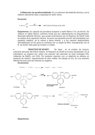2-Obtención de paraformaldehído: Es un polímero del aldehído fórmico y se lo
            obtiene calentando éste a sequedad en baño maría.

            Ecuación:

                           O    O
               n H C                       HO-CH2O-(CH2O)n-CH2-OH
                           H


            Experiencia: En cápsula de porcelana evaporar a baño María 3 mL de formol. Se
            obtiene un sólido blanco, polímero lineal que por calentamiento se despolimeriza,
            liberando aldehído fórmico, que puede reconocerse con el Reactivo de Schiff. Esto
            se realiza de la siguiente manera: se toma una pequeña porción del precipitado con
            espátula metálica, se la coloca a llama directa, y a los vapores desprendidos
            (formaldehído) se los pone en contacto con un papel de filtro, impregnando con el
            R. de Schiff, éste pasa de incoloro a violeta.

      •                 REACTIVO DE SCHIFF:            Se basa en el empleo de fucsina,
      colorante derivado del trifenil metano. El Reactivo de Schiff es fucsina decolorada. En el
      Laboratorio se prepara así: sobre una solución del colorante se hace burbujear SO2
      (obtenido de NaSO3 con HCl). Por posterior reacción con un aldehído se obtiene un
      producto de adición, reapareciendo el color violeta. Se trabaja en frío. Es una reacción
      diferencial pues para las cetonas es negativa.
            Ecuaciones:

               Na2SO3 + 2 HCl                   2 NaCl + SO2 + H2O




                                                                        SO3H
                                        H2SO3
                                                  H2N                   C                  NOSOH
H2N                 C           NH
                                                                                           H




                                                  Fucsina decolorada
                                                  R. de Schiff
      p- Fucsina   NH2                                                 HNOSOH



                    SO3H
                                                                       HN              C            NHOSOCH-R
H2N                 C           NOSOH   + 2 R-C=O
                                                  H
                                                                                                         OH
                                H



                                                                   Quinona coloreada
                                                                                       NHOSOCH-R
                   HNOSOH                                                                      OH




            Experiencia:
 