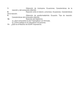 7-                          Obtención de Urotropina. Ecuaciones. Características de la
       reacción y del compuesto obtenido.
8-                          Reacción entre el etanol y amoníaco. Ecuaciones. Características
de la reacción.
9-                          Obtención de paraformaldehído: Ecuación. Tipo de reacción.
       Características del compuesto obtenido.
10-                         Reacción del Haloformo.
       a) ¿Qué compuestos la dan? Ejemplificar con fórmulas.
       b) ¿Cómo trabaja en el Laboratorio? Ecuaciones.
11- ¿Qué es el Reactivo de Schiff? Importancia.
 