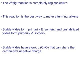 • The Wittig reaction is completely regioselective



• This reaction is the best way to make a terminal alkene



• Stable ylides form primarily E isomers, and unstabilized
  ylides form primarily Z isomers



• Stable ylides have a group (C=O) that can share the
  carbanion’s negative charge
 