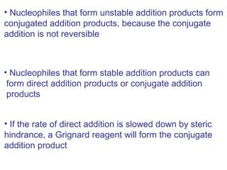 • Nucleophiles that form unstable addition products form
conjugated addition products, because the conjugate
addition is not reversible



• Nucleophiles that form stable addition products can
 form direct addition products or conjugate addition
 products


• If the rate of direct addition is slowed down by steric
hindrance, a Grignard reagent will form the conjugate
addition product
 