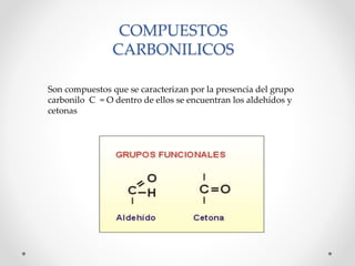 COMPUESTOS
CARBONILICOS
Son compuestos que se caracterizan por la presencia del grupo
carbonilo C = O dentro de ellos se encuentran los aldehídos y
cetonas

 