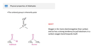 Physical properties of Aldehydes
WHY?
Oxygen is far more electronegative than carbon
and so has a strong tendency to pull electrons in a
carbon-oxygen bond towards itself.
•The carbonyl group is inherently polar​
 
