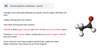 Physical properties of Aldehydes - General
•Straight-chain saturated aldehydes are liquids, and the higher aldehydes are
solid
•Higher boiling point than alkanes
•Has lower boiling point than alcohols
•Soluble in both organic solvents and water if it has less than 6 carbon atoms
•Having 6 or more carbon atoms, compounds are soluble in organic solvents
and not in water
•Low-molecular-mass have pungent, penetrating, unpleasant odors
Higher-molecular-mass (above C8) are more fragrant
 