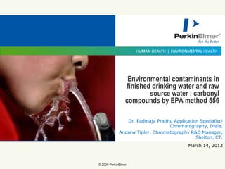 Environmental contaminants in
                 finished drinking water and raw
                         source water : carbonyl
                 compounds by EPA method 556

                Dr. Padmaja Prabhu Application Specialist-
                                  Chromatography, India.
             Andrew Tipler, Chromatography R&D Manager,
                                             Shelton, CT.
                                           March 14, 2012

              Jan 30, 2010
© 2009 PerkinElmer
 