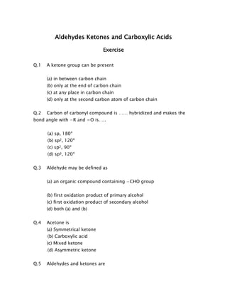 Aldehydes Ketones and Carboxylic Acids 
Exercise 
Q.1 A ketone group can be present 
(a) in between carbon chain 
(b) only at the end of carbon chain 
(c) at any place in carbon chain 
(d) only at the second carbon atom of carbon chain 
Q.2 Carbon of carbonyl compound is …… hybridized and makes the bond angle with −R and =O is….. 
(a) sp, 180º 
(b) sp2, 120º 
(c) sp2, 90º 
(d) sp3, 120º 
Q.3 Aldehyde may be defined as 
(a) an organic compound containing −CHO group 
(b) first oxidation product of primary alcohol 
(c) first oxidation product of secondary alcohol 
(d) both (a) and (b) 
Q.4 Acetone is 
(a) Symmetrical ketone 
(b) Carboxylic acid 
(c) Mixed ketone 
(d) Asymmetric ketone 
Q.5 Aldehydes and ketones are  