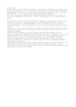 BOA VISTA.
Muitos índios já estavam completamente integrados na denominada sociedade local
através de casamentos com o colonizador "português" e haviam pedido totalmente
sua identidade cultural. Os poucos que restavam na aldeia que resistiram foram
transferidos e suas terras quase que imediatamente ocupadas.
Até 1786, encontrei registros de batizados na capela da Boa Vista, como o do
batismo de DAMIÃO, em 24/04/1786, filho de Jozé Barreiro e sua mulher Angela
Maria.
É importante ressaltar que, bem próximo à Aldeia, um agrupamento humano surgiu,
tornando-se próspero, já que era ponto de passagem do caminho que ligava o
litora ao sertão, a "CHÃ DO MORENO". Aliás, é bom destacar que o referido
caminho remontava a época pré-cabralina, muito utilizado pelos índios de várias
etnias.
Chã, Chan ou Xam era como chamavam antigamente uma terra plana na serra, razão
pela qual a localidade tinha uma bela vista da aldeia, embrião do que é hoje a
cidade de SOLÂNEA.
Chã do Moreno prosperou, por outro lado a antiga ALDEIA, apesar de sua
opulência, quase que completamente despareceu dos registro históricos. E, o pior
crime que poderia se cometer ocorreu ao longo dos anos, simplesmente nenhum
estudo sério foi feito no sentido de resgatar sua importância histórica.
Nenhuma investigação arqueológica. Nenhum rastreamento. Nenhum interesse...
Nada. Uma lástima. E, assim tem sido em relação à cultura indígena, fadada ao
esquecimento e degredo.
Felizmente, sobre o antigo olho d'água algumas pessoas deixaram registros, tais
como Tancredo de Carvalho, que em Memórias de um Brejeiro (1975), narra a
alegria que tinha na sua infância (por volta de 1909) de "descer" de Moreno para
tomar banho na "fonte da Aldeia".
 