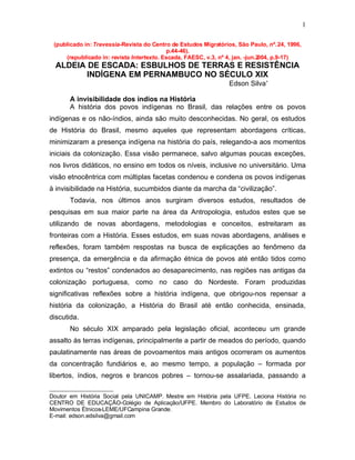 1

    (publicado in: Travessia-Revista do Centro de Estudos Migratórios, São Paulo, nº. 24, 1996,
                                              p.44-46).
        (republicado in: revista Intertexto. Escada, FAESC, v.3, nº 4, jan. -jun.2004, p.9-17)
    ALDEIA DE ESCADA: ESBULHOS DE TERRAS E RESISTÊNCIA
           INDÍGENA EM PERNAMBUCO NO SÉCULO XIX
                                                                    Edson Silva

         A invisibilidade dos índios na História
         A história dos povos indígenas no Brasil, das relações entre os povos
indígenas e os não-índios, ainda são muito desconhecidas. No geral, os estudos
de História do Brasil, mesmo aqueles que representam abordagens críticas,
minimizaram a presença indígena na história do país, relegando-a aos momentos
iniciais da colonização. Essa visão permanece, salvo algumas poucas exceções,
nos livros didáticos, no ensino em todos os níveis, inclusive no universitário. Uma
visão etnocêntrica com múltiplas facetas condenou e condena os povos indígenas
à invisibilidade na História, sucumbidos diante da marcha da “civilização”.
         Todavia, nos últimos anos surgiram diversos estudos, resultados de
pesquisas em sua maior parte na área da Antropologia, estudos estes que se
utilizando de novas abordagens, metodologias e conceitos, estreitaram as
fronteiras com a História. Esses estudos, em suas novas abordagens, análises e
reflexões, foram também respostas na busca de explicações ao fenômeno da
presença, da emergência e da afirmação étnica de povos até então tidos como
extintos ou “restos” condenados ao desaparecimento, nas regiões nas antigas da
colonização portuguesa, como no caso do Nordeste. Foram produzidas
significativas reflexões sobre a história indígena, que obrigou-nos repensar a
história da colonização, a História do Brasil até então conhecida, ensinada,
discutida.
         No século XIX amparado pela legislação oficial, aconteceu um grande
assalto às terras indígenas, principalmente a partir de meados do período, quando
paulatinamente nas áreas de povoamentos mais antigos ocorreram os aumentos
da concentração fundiários e, ao mesmo tempo, a população – formada por
libertos, índios, negros e brancos pobres – tornou-se assalariada, passando a

Doutor em História Social pela UNICAMP. Mestre em História pela UFPE. Leciona História no


CENTRO DE EDUCAÇÃO-Colégio de Aplicação/UFPE. Membro do Laboratório de Estudos de
Movimentos Étnicos-LEME/UFCampina Grande.
E-mail: edson.edsilva@gmail.com
 