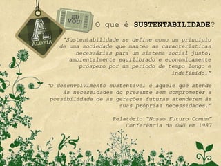 O que é SUSTENTABILIDADE?
    “Sustentabilidade se define como um princípio
   de uma sociedade que mantém as características
        necessárias para um sistema social justo,
      ambientalmente equilibrado e economicamente
         próspero por um período de tempo longo e
                                     indefinido.”

“O desenvolvimento sustentável é aquele que atende
     às necessidades do presente sem comprometer a
 possibilidade de as gerações futuras atenderem às
                      suas próprias necessidades.”

                    Relatório “Nosso Futuro Comum”
                        Conferência da ONU em 1987
 