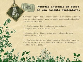 Medidas internas em busca
           de uma conduta sustentável

 Capacitação dos funcionários e conscientização
com os visitantes quanto suas responsabilidades
sócio-ambientais;

 Reciclagem dos resíduos orgânicos
(composteiras e minhocários);

 Separação e direcionamento   adequado dos
resíduos sólidos;

 Implementação de sinalização didática para o
uso consciente dos recursos naturais (energia
elétrica e água);
 
