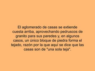 El aglomerado de casas se extiende
cuesta arriba, aprovechando pedruscos de
granito para sus paredes y, en algunos
casos, un único bloque de piedra forma el
tejado, razón por la que aquí se dice que las
casas son de "una sola teja".
 